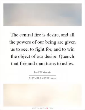 The central fire is desire, and all the powers of our being are given us to see, to fight for, and to win the object of our desire. Quench that fire and man turns to ashes Picture Quote #1