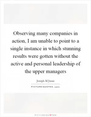 Observing many companies in action, I am unable to point to a single instance in which stunning results were gotten without the active and personal leadership of the upper managers Picture Quote #1