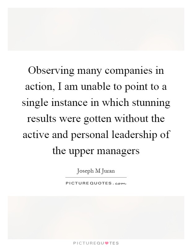 Observing many companies in action, I am unable to point to a single instance in which stunning results were gotten without the active and personal leadership of the upper managers Picture Quote #1