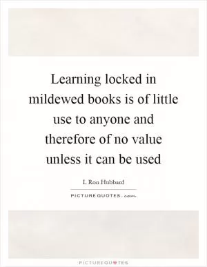 Learning locked in mildewed books is of little use to anyone and therefore of no value unless it can be used Picture Quote #1