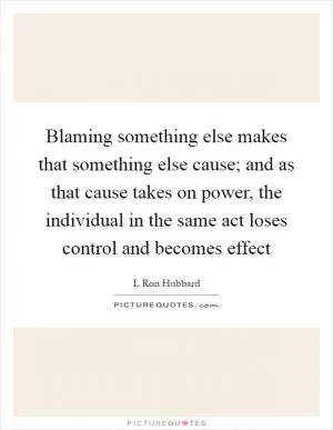 Blaming something else makes that something else cause; and as that cause takes on power, the individual in the same act loses control and becomes effect Picture Quote #1