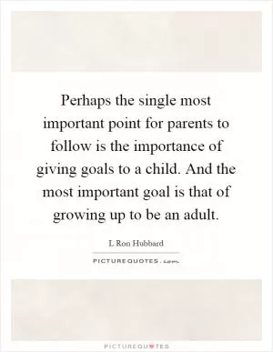 Perhaps the single most important point for parents to follow is the importance of giving goals to a child. And the most important goal is that of growing up to be an adult Picture Quote #1