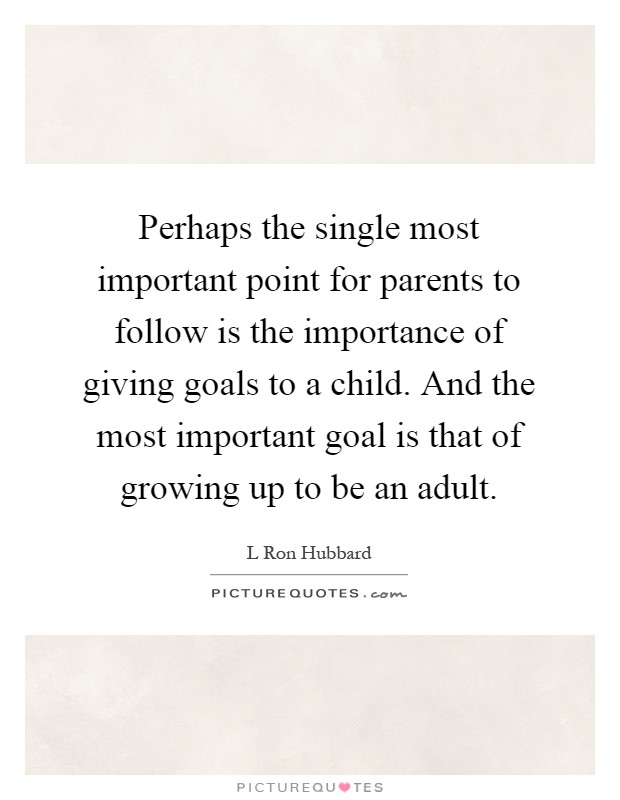 Perhaps the single most important point for parents to follow is the importance of giving goals to a child. And the most important goal is that of growing up to be an adult Picture Quote #1