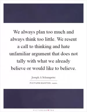 We always plan too much and always think too little. We resent a call to thinking and hate unfamiliar argument that does not tally with what we already believe or would like to believe Picture Quote #1