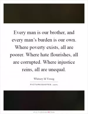 Every man is our brother, and every man’s burden is our own. Where poverty exists, all are poorer. Where hate flourishes, all are corrupted. Where injustice reins, all are unequal Picture Quote #1
