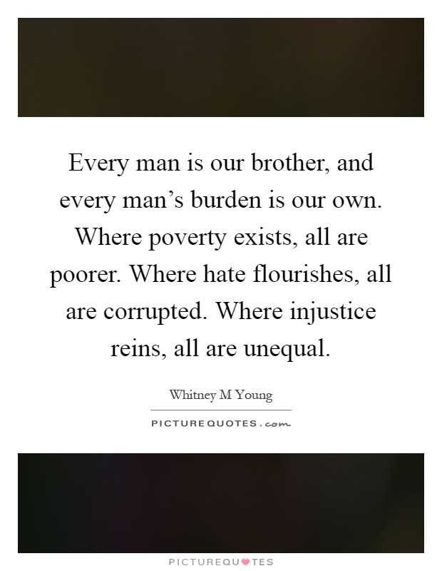 Every man is our brother, and every man's burden is our own. Where poverty exists, all are poorer. Where hate flourishes, all are corrupted. Where injustice reins, all are unequal Picture Quote #1