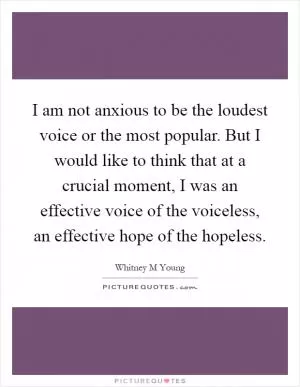 I am not anxious to be the loudest voice or the most popular. But I would like to think that at a crucial moment, I was an effective voice of the voiceless, an effective hope of the hopeless Picture Quote #1