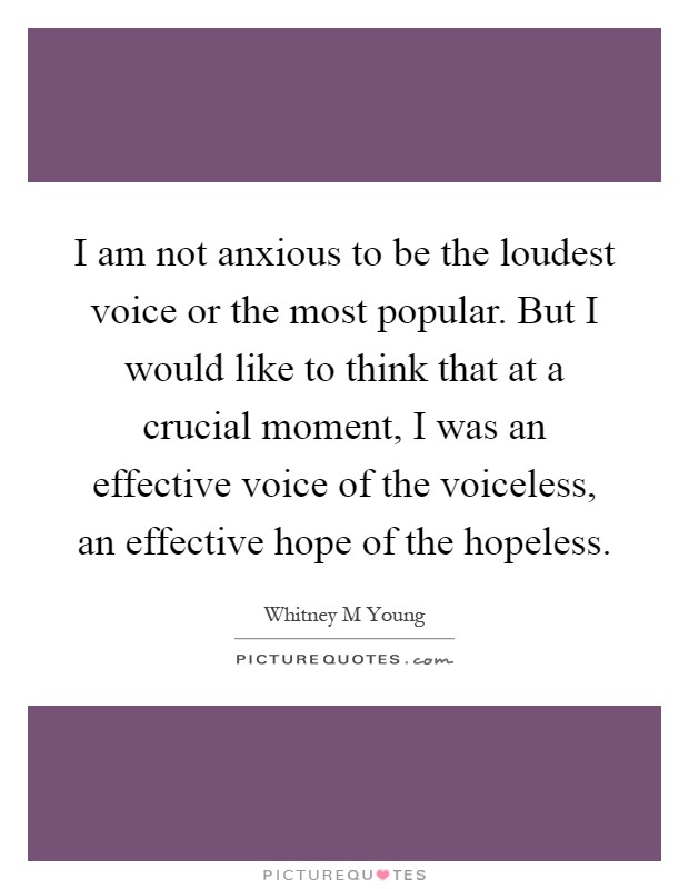 I am not anxious to be the loudest voice or the most popular. But I would like to think that at a crucial moment, I was an effective voice of the voiceless, an effective hope of the hopeless Picture Quote #1