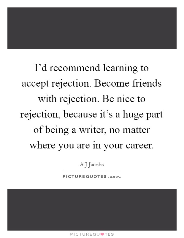 I'd recommend learning to accept rejection. Become friends with rejection. Be nice to rejection, because it's a huge part of being a writer, no matter where you are in your career Picture Quote #1