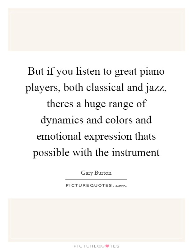 But if you listen to great piano players, both classical and jazz, theres a huge range of dynamics and colors and emotional expression thats possible with the instrument Picture Quote #1
