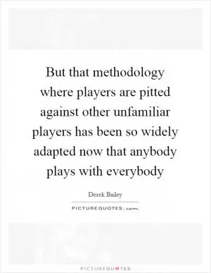 But that methodology where players are pitted against other unfamiliar players has been so widely adapted now that anybody plays with everybody Picture Quote #1