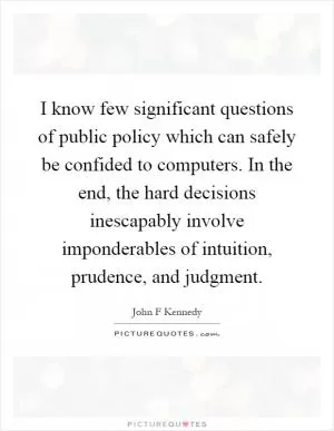 I know few significant questions of public policy which can safely be confided to computers. In the end, the hard decisions inescapably involve imponderables of intuition, prudence, and judgment Picture Quote #1