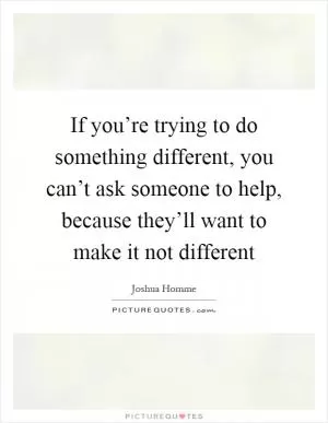 If you’re trying to do something different, you can’t ask someone to help, because they’ll want to make it not different Picture Quote #1