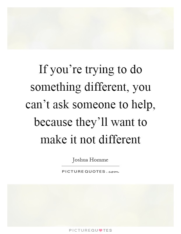 If you're trying to do something different, you can't ask someone to help, because they'll want to make it not different Picture Quote #1