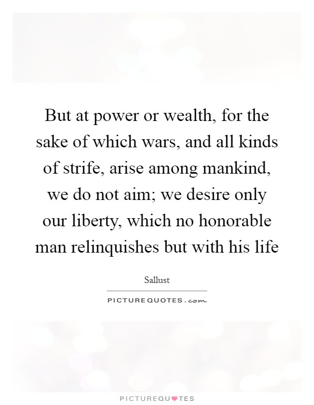But at power or wealth, for the sake of which wars, and all kinds of strife, arise among mankind, we do not aim; we desire only our liberty, which no honorable man relinquishes but with his life Picture Quote #1