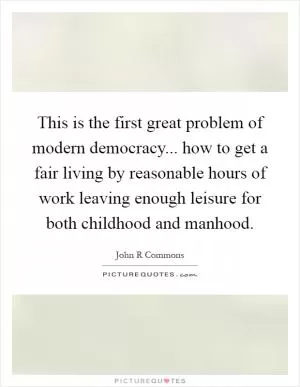 This is the first great problem of modern democracy... how to get a fair living by reasonable hours of work leaving enough leisure for both childhood and manhood Picture Quote #1