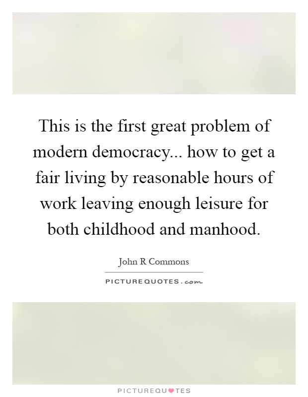 This is the first great problem of modern democracy... how to get a fair living by reasonable hours of work leaving enough leisure for both childhood and manhood Picture Quote #1