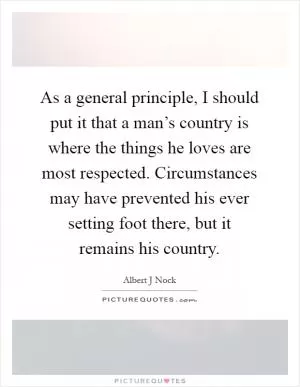 As a general principle, I should put it that a man’s country is where the things he loves are most respected. Circumstances may have prevented his ever setting foot there, but it remains his country Picture Quote #1