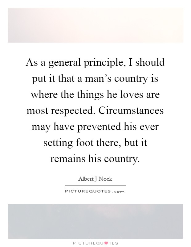 As a general principle, I should put it that a man's country is where the things he loves are most respected. Circumstances may have prevented his ever setting foot there, but it remains his country Picture Quote #1