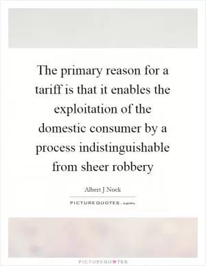 The primary reason for a tariff is that it enables the exploitation of the domestic consumer by a process indistinguishable from sheer robbery Picture Quote #1