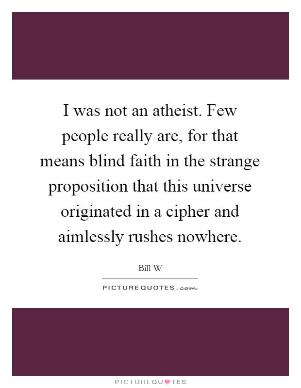 I was not an atheist. Few people really are, for that means blind faith in the strange proposition that this universe originated in a cipher and aimlessly rushes nowhere Picture Quote #1