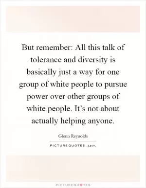But remember: All this talk of tolerance and diversity is basically just a way for one group of white people to pursue power over other groups of white people. It’s not about actually helping anyone Picture Quote #1