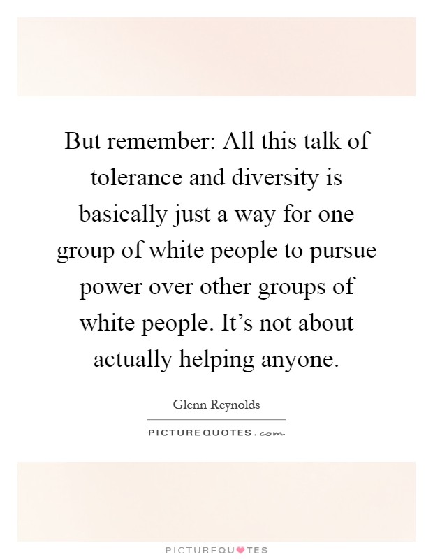 But remember: All this talk of tolerance and diversity is basically just a way for one group of white people to pursue power over other groups of white people. It's not about actually helping anyone Picture Quote #1