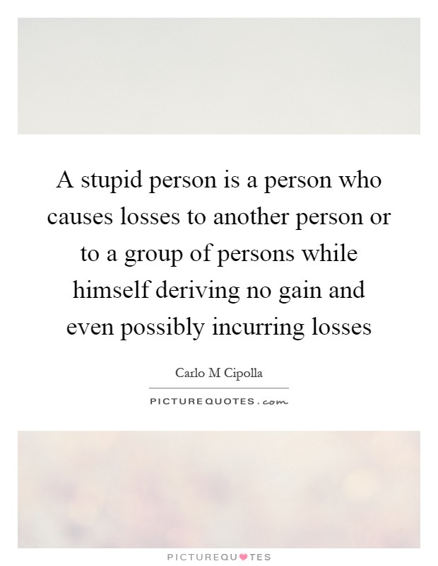 A stupid person is a person who causes losses to another person or to a group of persons while himself deriving no gain and even possibly incurring losses Picture Quote #1