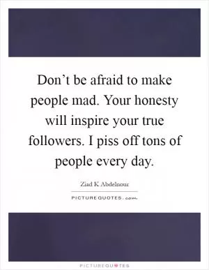 Don’t be afraid to make people mad. Your honesty will inspire your true followers. I piss off tons of people every day Picture Quote #1