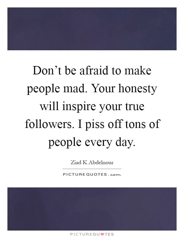 Don't be afraid to make people mad. Your honesty will inspire your true followers. I piss off tons of people every day Picture Quote #1