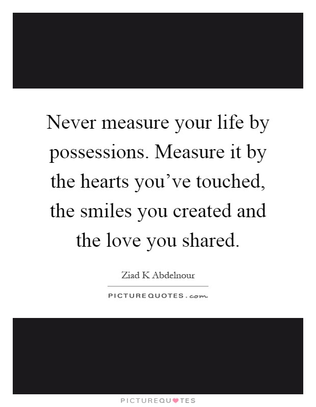 Never measure your life by possessions. Measure it by the hearts you've touched, the smiles you created and the love you shared Picture Quote #1