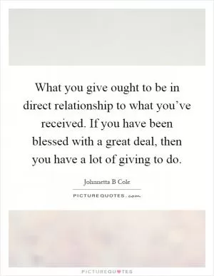 What you give ought to be in direct relationship to what you’ve received. If you have been blessed with a great deal, then you have a lot of giving to do Picture Quote #1