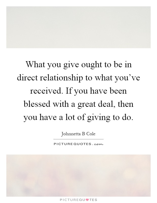 What you give ought to be in direct relationship to what you've received. If you have been blessed with a great deal, then you have a lot of giving to do Picture Quote #1