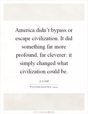 America didn’t bypass or escape civilization. It did something far more profound, far cleverer: it simply changed what civilization could be Picture Quote #1