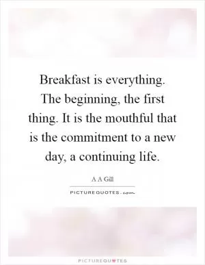 Breakfast is everything. The beginning, the first thing. It is the mouthful that is the commitment to a new day, a continuing life Picture Quote #1