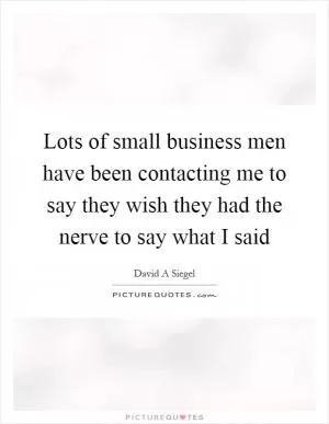 Lots of small business men have been contacting me to say they wish they had the nerve to say what I said Picture Quote #1