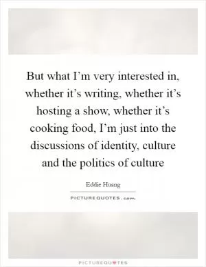 But what I’m very interested in, whether it’s writing, whether it’s hosting a show, whether it’s cooking food, I’m just into the discussions of identity, culture and the politics of culture Picture Quote #1