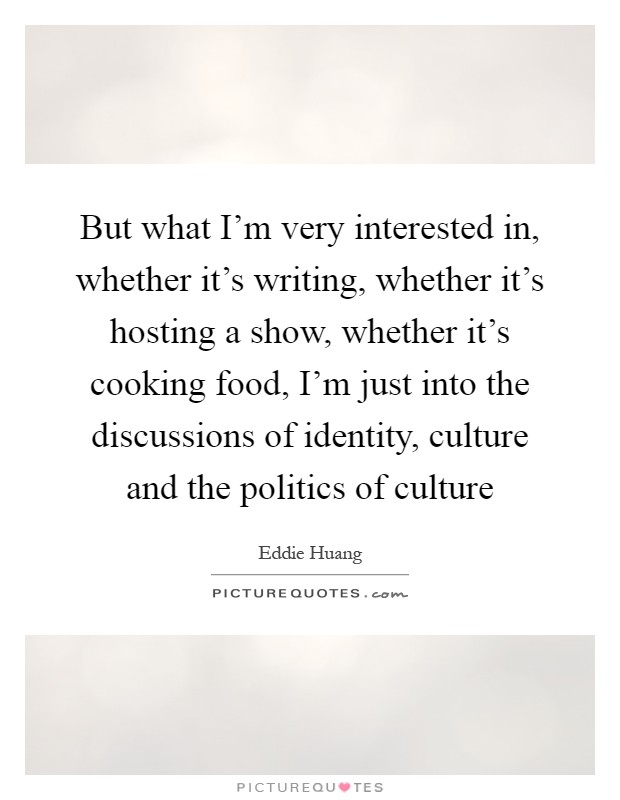 But what I'm very interested in, whether it's writing, whether it's hosting a show, whether it's cooking food, I'm just into the discussions of identity, culture and the politics of culture Picture Quote #1