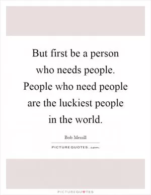 But first be a person who needs people. People who need people are the luckiest people in the world Picture Quote #1