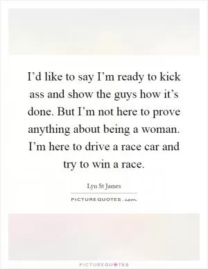I’d like to say I’m ready to kick ass and show the guys how it’s done. But I’m not here to prove anything about being a woman. I’m here to drive a race car and try to win a race Picture Quote #1