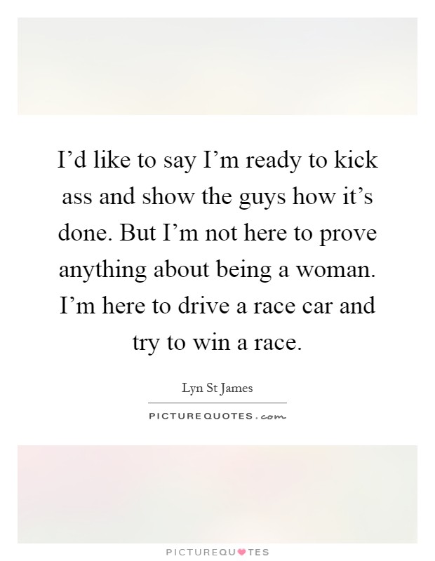 I'd like to say I'm ready to kick ass and show the guys how it's done. But I'm not here to prove anything about being a woman. I'm here to drive a race car and try to win a race Picture Quote #1