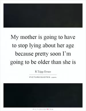 My mother is going to have to stop lying about her age because pretty soon I’m going to be older than she is Picture Quote #1