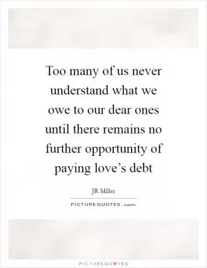 Too many of us never understand what we owe to our dear ones until there remains no further opportunity of paying love’s debt Picture Quote #1