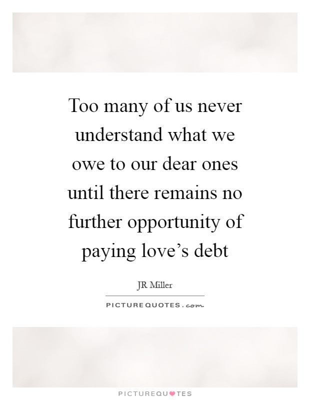 Too many of us never understand what we owe to our dear ones until there remains no further opportunity of paying love's debt Picture Quote #1