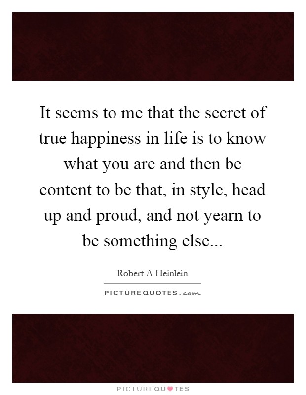 It seems to me that the secret of true happiness in life is to know what you are and then be content to be that, in style, head up and proud, and not yearn to be something else Picture Quote #1