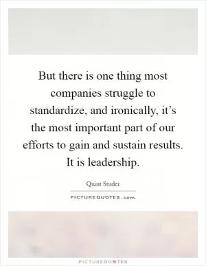 But there is one thing most companies struggle to standardize, and ironically, it’s the most important part of our efforts to gain and sustain results. It is leadership Picture Quote #1