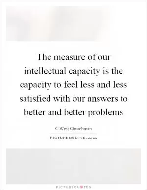 The measure of our intellectual capacity is the capacity to feel less and less satisfied with our answers to better and better problems Picture Quote #1