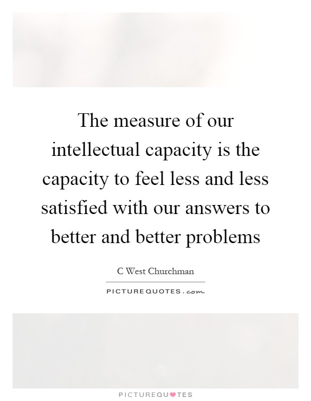 The measure of our intellectual capacity is the capacity to feel less and less satisfied with our answers to better and better problems Picture Quote #1