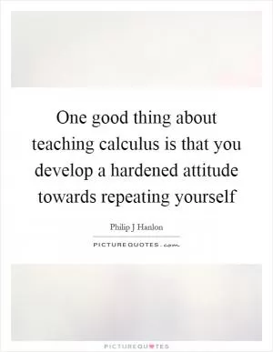 One good thing about teaching calculus is that you develop a hardened attitude towards repeating yourself Picture Quote #1