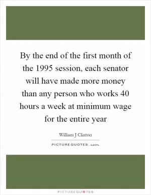 By the end of the first month of the 1995 session, each senator will have made more money than any person who works 40 hours a week at minimum wage for the entire year Picture Quote #1
